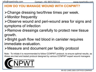 info@npwtindia.com

Contact: +91 9971722111

www.npwtindia.com

HOW DO YOU MANAGE WOUND WITH CCNPWT?

Change dressing two/three times per week.
Monitor frequently
Observe wound and peri-wound area for signs and
symptoms of infection
Remove dressings carefully to protect new tissue
growth.
Bright gush flow red blood in canister requires
immediate evaluation.
Measure and document per facility protocol
Note : To initiate it is recommended to follow CCNPWT protocol, to ensure optimal results, as
ithese are tried and tested protocol designed by various CCNPWT expert wound managers

AN ISO 13485:2003 CERTIFIED COMPANY

 
