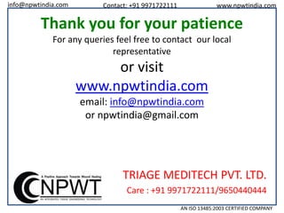 info@npwtindia.com

Contact: +91 9971722111

www.npwtindia.com

Thank you for your patience
For any queries feel free to contact our local
representative

or visit
www.npwtindia.com
email: info@npwtindia.com
or npwtindia@gmail.com

TRIAGE MEDITECH PVT. LTD.
Care : +91 9971722111/9650440444
AN ISO 13485:2003 CERTIFIED COMPANY

 