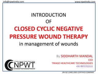 info@npwtindia.com

www.npwtindia.com

INTRODUCTION
OF

CLOSED CYCLIC NEGATIVE
PRESSURE WOUND THERAPY
in management of wounds
By SIDDHARTH MANDAL
CEO
TRIAGE HEALTHCARE TECHNOLOGIES
+91 9971722111
AN ISO 13485:2003 CERTIFIED COMPANY

 