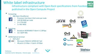 Telefonica
Customer Centric Networks – Patrick Lopez
10
• Computing:
• X86 Open CloudServer
• Processor Intel Xeon 12x2 cores per node
• 128 GB RAM per node
• 2 x 2 TB HDD
• 1 x NIC 40GE
• Switching:
• Broadcom BCM56850 Trident II 1.28Tbps
• 32 x QSFP 40G
• GPON Optical terminal:
• OCP vOLT
• Microsemi PAS5211 GPON OLT SoC
• 48 ports 2,5 Gbps + 4 ports 10 Gbps
White label infrastructure
Infrastructure compliant with Open Rack specifications from Facebook,
published in the Open Compute Project
 