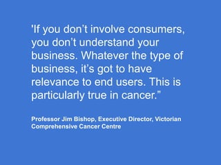 'If you don’t involve consumers,
you don’t understand your
business. Whatever the type of
business, it’s got to have
relevance to end users. This is
particularly true in cancer.”
Professor Jim Bishop, Executive Director, Victorian
Comprehensive Cancer Centre

 