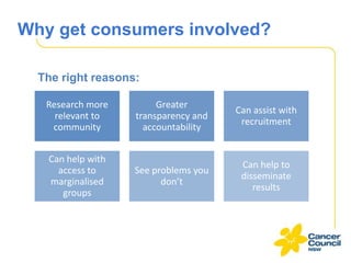 Why get consumers involved?
The right reasons:
Research more
relevant to
community

Greater
transparency and
accountability

Can assist with
recruitment

Can help with
access to
marginalised
groups

See problems you
don’t

Can help to
disseminate
results

 