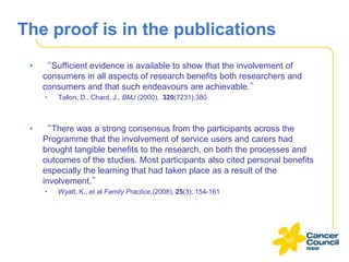 The proof is in the publications
•

“Sufficient evidence is available to show that the involvement of
consumers in all aspects of research benefits both researchers and
consumers and that such endeavours are achievable.”
•

•

Tallon, D., Chard, J., BMJ (2000), 320(7231):380

“There was a strong consensus from the participants across the
Programme that the involvement of service users and carers had
brought tangible benefits to the research, on both the processes and
outcomes of the studies. Most participants also cited personal benefits
especially the learning that had taken place as a result of the
involvement.”
•

Wyatt, K., et al Family Practice,(2008), 25(3): 154-161

 