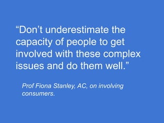 “Don’t underestimate the
capacity of people to get
involved with these complex
issues and do them well.”
Prof Fiona Stanley, AC, on involving
consumers.

 