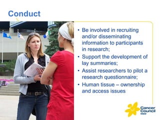 Conduct
• Be involved in recruiting
and/or disseminating
information to participants
in research;
• Support the development of
lay summaries;
• Assist researchers to pilot a
research questionnaire;
• Human tissue – ownership
and access issues

 