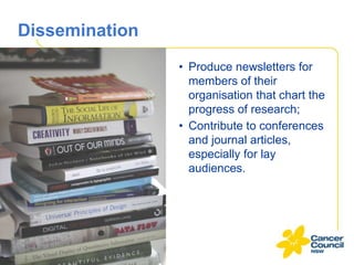 Dissemination
• Produce newsletters for
members of their
organisation that chart the
progress of research;
• Contribute to conferences
and journal articles,
especially for lay
audiences.

 