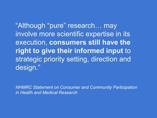 “Although “pure” research… may
involve more scientific expertise in its
execution, consumers still have the
right to give their informed input to
strategic priority setting, direction and
design.”
NHMRC Statement on Consumer and Community Participation
in Health and Medical Research

 
