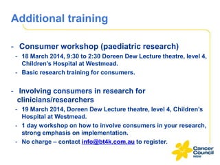 Additional training
- Consumer workshop (paediatric research)
- 18 March 2014, 9:30 to 2:30 Doreen Dew Lecture theatre, level 4,
Children’s Hospital at Westmead.
- Basic research training for consumers.

- Involving consumers in research for
clinicians/researchers
- 19 March 2014, Doreen Dew Lecture theatre, level 4, Children’s
Hospital at Westmead.
- 1 day workshop on how to involve consumers in your research,
strong emphasis on implementation.
- No charge – contact info@bt4k.com.au to register.

 