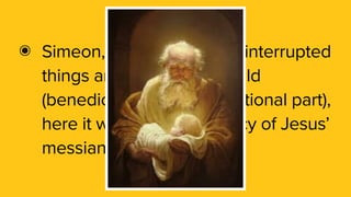๏ Simeon, a righteous man, interrupted
things and blessed the child
(benedictions were a traditional part),
here it was also a prophecy of Jesus’
messianic role.
 