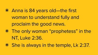 ๏ Anna is 84 years old—the first
woman to understand fully and
proclaim the good news.
๏ The only woman “prophetess” in the
NT, Luke 2:36.
๏ She is always in the temple, Lk 2:37.
 