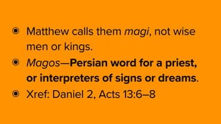 ๏ Matthew calls them magi, not wise
men or kings.
๏ Magos—Persian word for a priest,
or interpreters of signs or dreams.
๏ Xref: Daniel 2, Acts 13:6–8
 