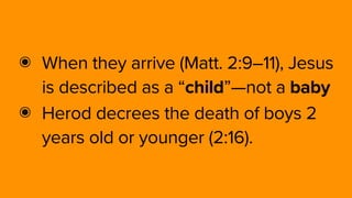 ๏ When they arrive (Matt. 2:9–11), Jesus
is described as a “child”—not a baby
๏ Herod decrees the death of boys 2
years old or younger (2:16).
 