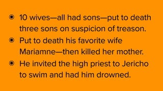 ๏ 10 wives—all had sons—put to death
three sons on suspicion of treason.
๏ Put to death his favorite wife
Mariamne—then killed her mother.
๏ He invited the high priest to Jericho
to swim and had him drowned.
 