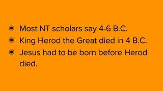 ๏ Most NT scholars say 4-6 B.C.
๏ King Herod the Great died in 4 B.C. 
๏ Jesus had to be born before Herod
died.
 