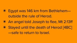 ๏ Egypt was 146 km from Bethlehem—
outside the rule of Herod.
๏ An angel told Joseph to flee, Mt 2:13ff
๏ Stayed until the death of Herod [4BC]
—safe to return to Israel.
 