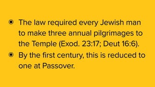 ๏ The law required every Jewish man
to make three annual pilgrimages to
the Temple (Exod. 23:17; Deut 16:6).
๏ By the first century, this is reduced to
one at Passover.
 