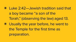 ๏ Luke 2:42—Jewish tradition said that
a boy became “a son of the
Torah,” (observing the law) aged 13.
๏ Usually the year before, he went to
the Temple for the first time as
preparation.
 