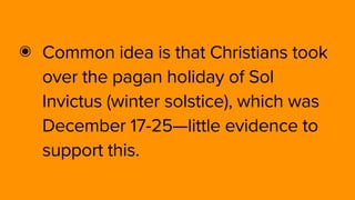 ๏ Common idea is that Christians took
over the pagan holiday of Sol
Invictus (winter solstice), which was
December 17-25—little evidence to
support this.
 