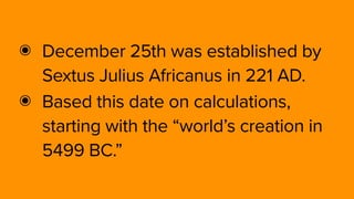 ๏ December 25th was established by
Sextus Julius Africanus in 221 AD.
๏ Based this date on calculations,
starting with the “world’s creation in
5499 BC.”
 