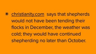 ๏ christianity.com  says that shepherds
would not have been tending their
flocks in December, the weather was
cold; they would have continued
shepherding no later than October.
 