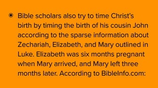 ๏ Bible scholars also try to time Christ’s
birth by timing the birth of his cousin John
according to the sparse information about
Zechariah, Elizabeth, and Mary outlined in
Luke. Elizabeth was six months pregnant
when Mary arrived, and Mary left three
months later. According to BibleInfo.com:
 