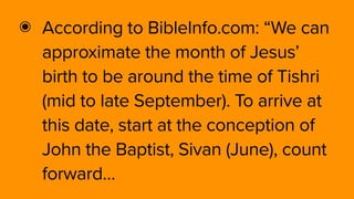 ๏ According to BibleInfo.com: “We can
approximate the month of Jesus’
birth to be around the time of Tishri
(mid to late September). To arrive at
this date, start at the conception of
John the Baptist, Sivan (June), count
forward…
 