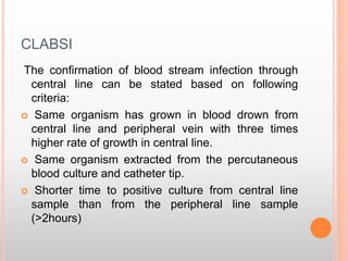 CLABSI
The confirmation of blood stream infection through
central line can be stated based on following
criteria:
 Same organism has grown in blood drown from
central line and peripheral vein with three times
higher rate of growth in central line.
 Same organism extracted from the percutaneous
blood culture and catheter tip.
 Shorter time to positive culture from central line
sample than from the peripheral line sample
(>2hours)
 
