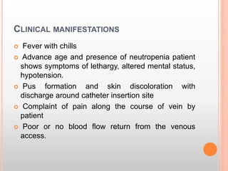 CLINICAL MANIFESTATIONS
 Fever with chills
 Advance age and presence of neutropenia patient
shows symptoms of lethargy, altered mental status,
hypotension.
 Pus formation and skin discoloration with
discharge around catheter insertion site
 Complaint of pain along the course of vein by
patient
 Poor or no blood flow return from the venous
access.
 
