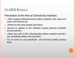 CLABSI BUNDLE
Prevention at the time of Central line insertion:
 Hand hygiene Maintaninence before insertion with soap and
water and alcohol rub.
 Adhere to the strict aseptic technique
 Ensure to adhere to the infection control protocol checklist
during insertion
 Clean skin with 2-70% chlorhexidine before insertion and let it
dry completely before skin puncture.
 Try to avoid to use peripheral and femoral central access
lines.
 