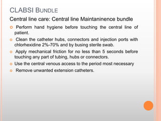 CLABSI BUNDLE
Central line care: Central line Maintaninence bundle
 Perform hand hygiene before touching the central line of
patient.
 Clean the catheter hubs, connectors and injection ports with
chlorhexidine 2%-70% and by busing sterile swab.
 Apply mechanical friction for no less than 5 seconds before
touching any part of tubing, hubs or connectors.
 Use the central venous access to the period most necessary
 Remove unwanted extension catheters.
 