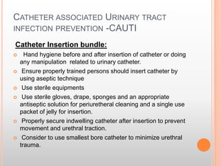CATHETER ASSOCIATED URINARY TRACT
INFECTION PREVENTION -CAUTI
Catheter Insertion bundle:
 Hand hygiene before and after insertion of catheter or doing
any manipulation related to urinary catheter.
 Ensure properly trained persons should insert catheter by
using aseptic technique
 Use sterile equipments
 Use sterile gloves, drape, sponges and an appropriate
antiseptic solution for periuretheral cleaning and a single use
packet of jelly for insertion.
 Properly secure indwelling catheter after insertion to prevent
movement and urethral traction.
 Consider to use smallest bore catheter to minimize urethral
trauma.
 