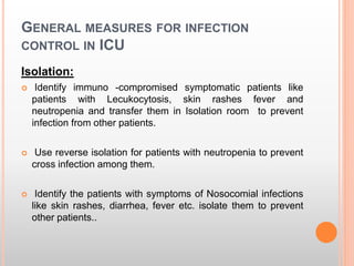 GENERAL MEASURES FOR INFECTION
CONTROL IN ICU
Isolation:
 Identify immuno -compromised symptomatic patients like
patients with Lecukocytosis, skin rashes fever and
neutropenia and transfer them in Isolation room to prevent
infection from other patients.
 Use reverse isolation for patients with neutropenia to prevent
cross infection among them.
 Identify the patients with symptoms of Nosocomial infections
like skin rashes, diarrhea, fever etc. isolate them to prevent
other patients..
 