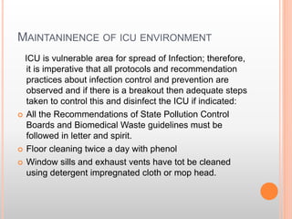 MAINTANINENCE OF ICU ENVIRONMENT
ICU is vulnerable area for spread of Infection; therefore,
it is imperative that all protocols and recommendation
practices about infection control and prevention are
observed and if there is a breakout then adequate steps
taken to control this and disinfect the ICU if indicated:
 All the Recommendations of State Pollution Control
Boards and Biomedical Waste guidelines must be
followed in letter and spirit.
 Floor cleaning twice a day with phenol
 Window sills and exhaust vents have tot be cleaned
using detergent impregnated cloth or mop head.
 