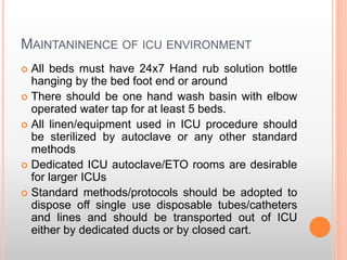 MAINTANINENCE OF ICU ENVIRONMENT
 All beds must have 24x7 Hand rub solution bottle
hanging by the bed foot end or around
 There should be one hand wash basin with elbow
operated water tap for at least 5 beds.
 All linen/equipment used in ICU procedure should
be sterilized by autoclave or any other standard
methods
 Dedicated ICU autoclave/ETO rooms are desirable
for larger ICUs
 Standard methods/protocols should be adopted to
dispose off single use disposable tubes/catheters
and lines and should be transported out of ICU
either by dedicated ducts or by closed cart.
 