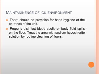 MAINTANINENCE OF ICU ENVIRONMENT
 There should be provision for hand hygiene at the
entrance of the unit.
 Properly disinfect blood spells or body fluid spills
on the floor. Treat the area with sodium hypochlorite
solution by routine cleaning of floors.
 