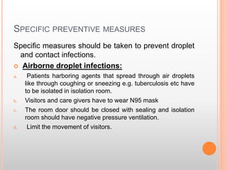 SPECIFIC PREVENTIVE MEASURES
Specific measures should be taken to prevent droplet
and contact infections.
 Airborne droplet infections:
a. Patients harboring agents that spread through air droplets
like through coughing or sneezing e.g. tuberculosis etc have
to be isolated in isolation room.
b. Visitors and care givers have to wear N95 mask
c. The room door should be closed with sealing and isolation
room should have negative pressure ventilation.
d. Limit the movement of visitors.
 