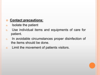  Contact precautions:
a. Isolate the patient
b. Use individual items and equipments of care for
patient.
c. In avoidable circumstances proper disinfection of
the items should be done.
d. Limit the movement of patients visitors.
 
