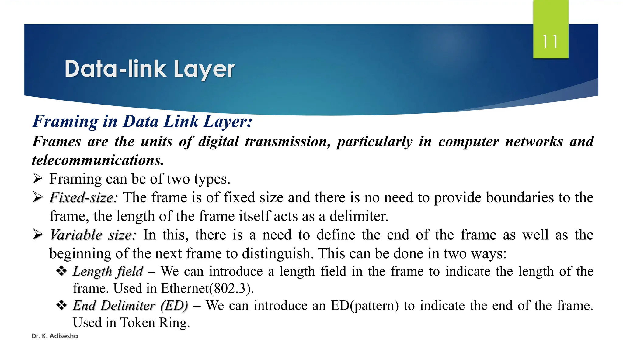 Data-link Layer
Dr. K. Adisesha
11
Framing in Data Link Layer:
Frames are the units of digital transmission, particularly in computer networks and
telecommunications.
➢ Framing can be of two types.
➢ Fixed-size: The frame is of fixed size and there is no need to provide boundaries to the
frame, the length of the frame itself acts as a delimiter.
➢ Variable size: In this, there is a need to define the end of the frame as well as the
beginning of the next frame to distinguish. This can be done in two ways:
❖ Length field – We can introduce a length field in the frame to indicate the length of the
frame. Used in Ethernet(802.3).
❖ End Delimiter (ED) – We can introduce an ED(pattern) to indicate the end of the frame.
Used in Token Ring.
 