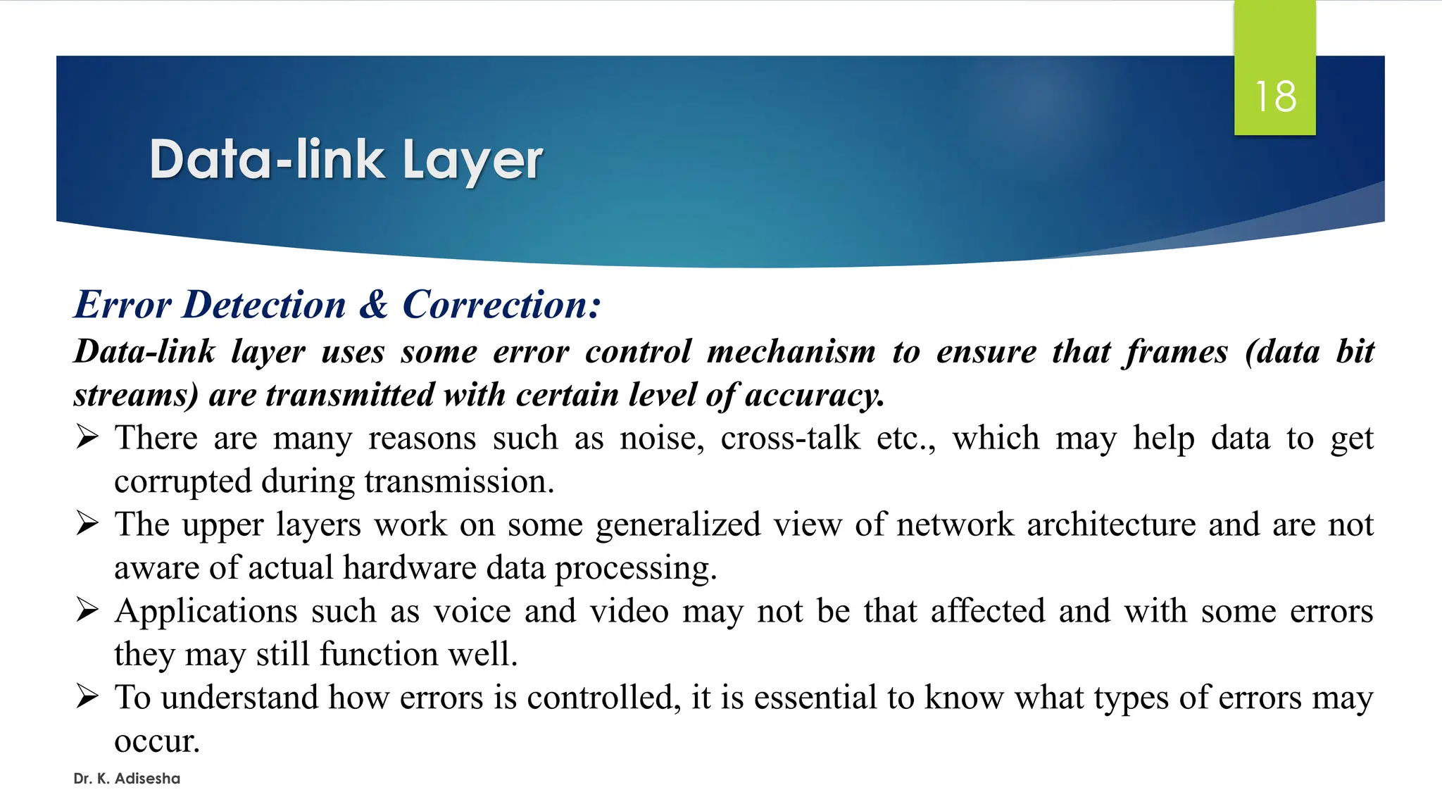 Data-link Layer
Dr. K. Adisesha
18
Error Detection & Correction:
Data-link layer uses some error control mechanism to ensure that frames (data bit
streams) are transmitted with certain level of accuracy.
➢ There are many reasons such as noise, cross-talk etc., which may help data to get
corrupted during transmission.
➢ The upper layers work on some generalized view of network architecture and are not
aware of actual hardware data processing.
➢ Applications such as voice and video may not be that affected and with some errors
they may still function well.
➢ To understand how errors is controlled, it is essential to know what types of errors may
occur.
 