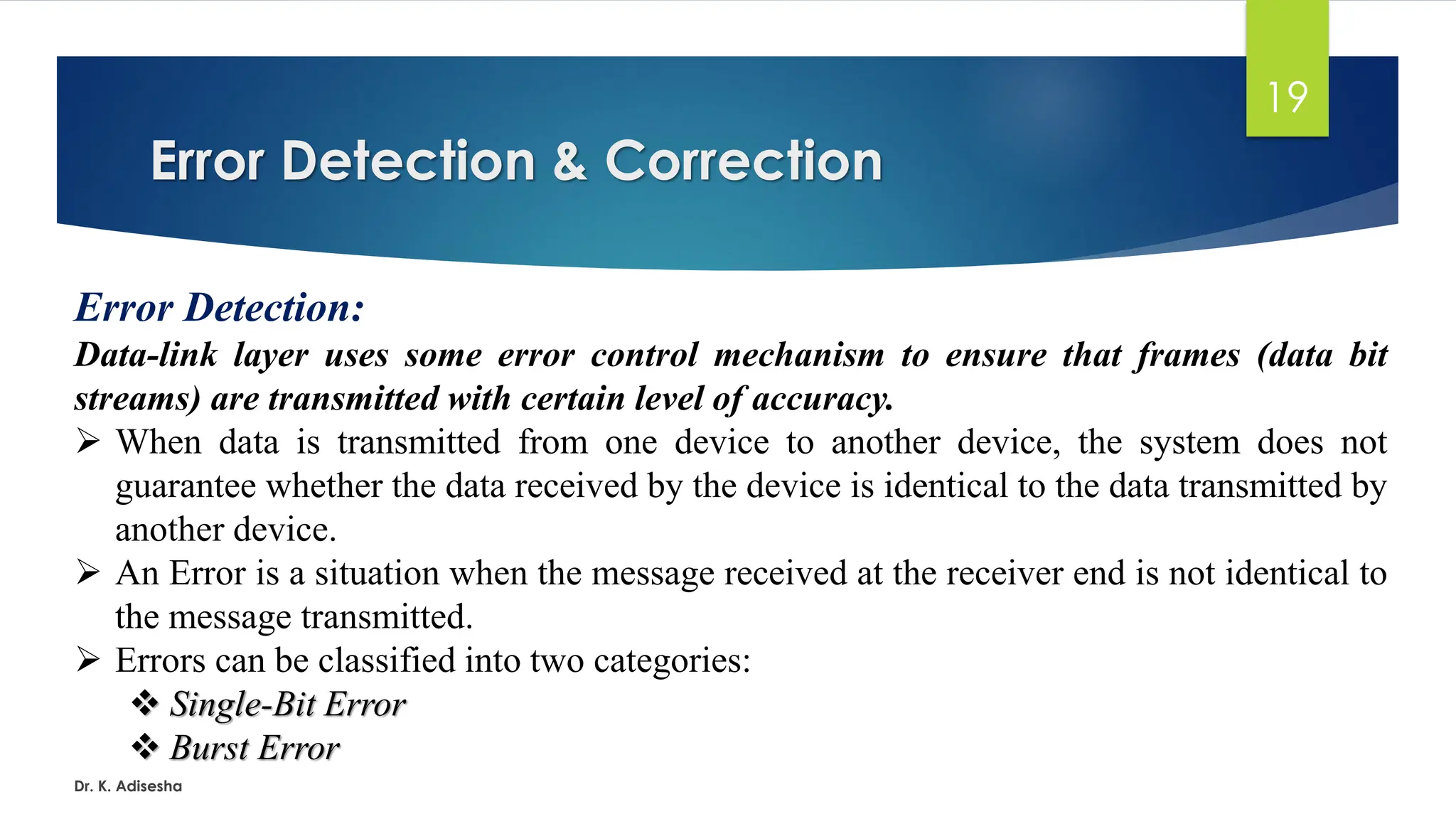 Error Detection & Correction
Dr. K. Adisesha
19
Error Detection:
Data-link layer uses some error control mechanism to ensure that frames (data bit
streams) are transmitted with certain level of accuracy.
➢ When data is transmitted from one device to another device, the system does not
guarantee whether the data received by the device is identical to the data transmitted by
another device.
➢ An Error is a situation when the message received at the receiver end is not identical to
the message transmitted.
➢ Errors can be classified into two categories:
❖ Single-Bit Error
❖ Burst Error
 