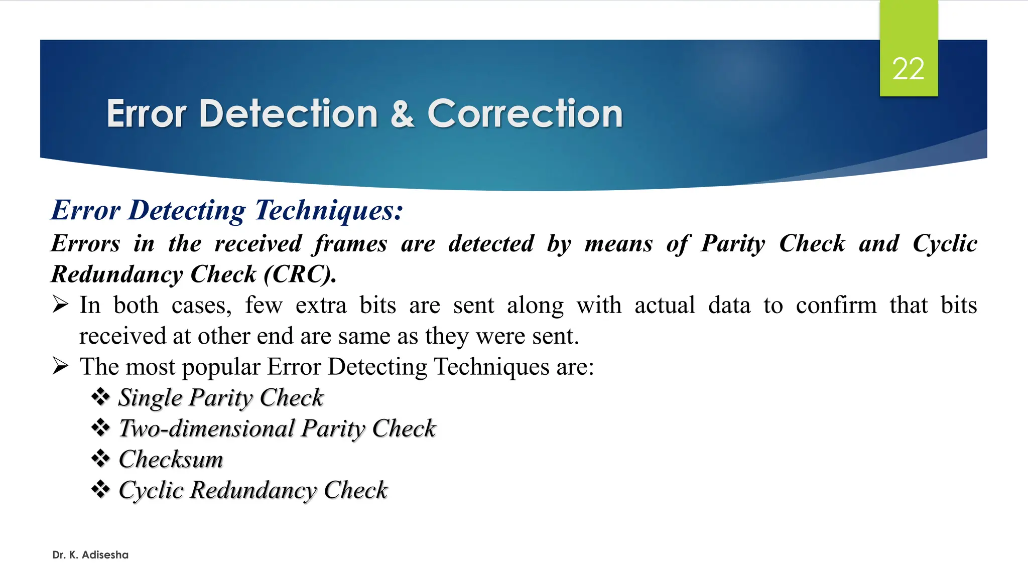 Error Detection & Correction
Dr. K. Adisesha
22
Error Detecting Techniques:
Errors in the received frames are detected by means of Parity Check and Cyclic
Redundancy Check (CRC).
➢ In both cases, few extra bits are sent along with actual data to confirm that bits
received at other end are same as they were sent.
➢ The most popular Error Detecting Techniques are:
❖ Single Parity Check
❖ Two-dimensional Parity Check
❖ Checksum
❖ Cyclic Redundancy Check
 