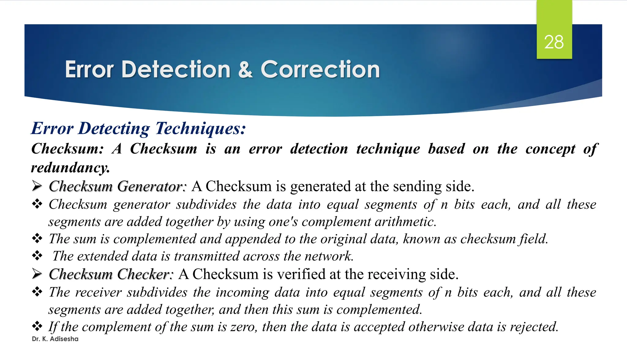 Error Detection & Correction
Dr. K. Adisesha
28
Error Detecting Techniques:
Checksum: A Checksum is an error detection technique based on the concept of
redundancy.
➢ Checksum Generator: A Checksum is generated at the sending side.
❖ Checksum generator subdivides the data into equal segments of n bits each, and all these
segments are added together by using one's complement arithmetic.
❖ The sum is complemented and appended to the original data, known as checksum field.
❖ The extended data is transmitted across the network.
➢ Checksum Checker: A Checksum is verified at the receiving side.
❖ The receiver subdivides the incoming data into equal segments of n bits each, and all these
segments are added together, and then this sum is complemented.
❖ If the complement of the sum is zero, then the data is accepted otherwise data is rejected.
 