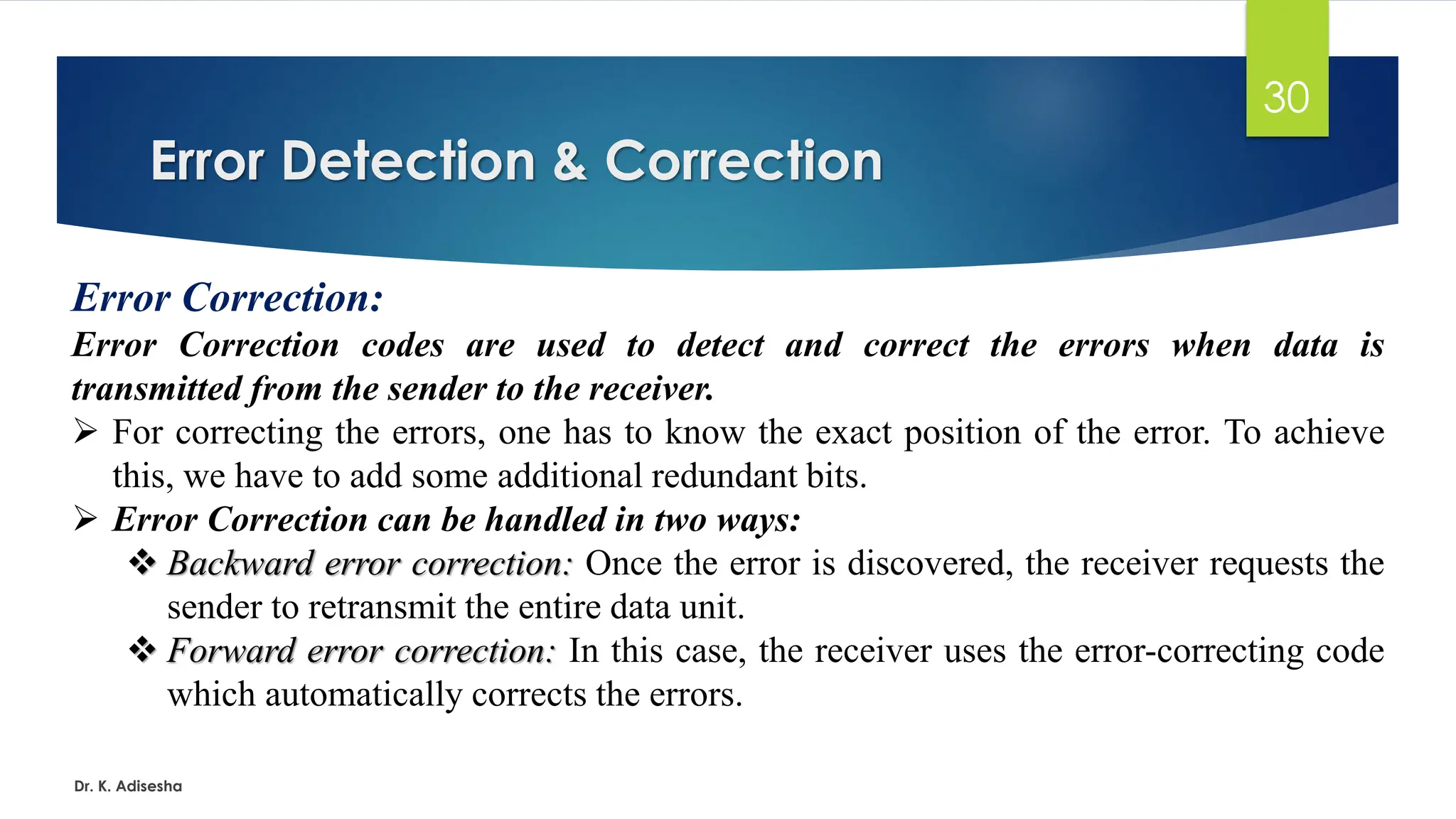 Error Detection & Correction
Dr. K. Adisesha
30
Error Correction:
Error Correction codes are used to detect and correct the errors when data is
transmitted from the sender to the receiver.
➢ For correcting the errors, one has to know the exact position of the error. To achieve
this, we have to add some additional redundant bits.
➢ Error Correction can be handled in two ways:
❖ Backward error correction: Once the error is discovered, the receiver requests the
sender to retransmit the entire data unit.
❖ Forward error correction: In this case, the receiver uses the error-correcting code
which automatically corrects the errors.
 