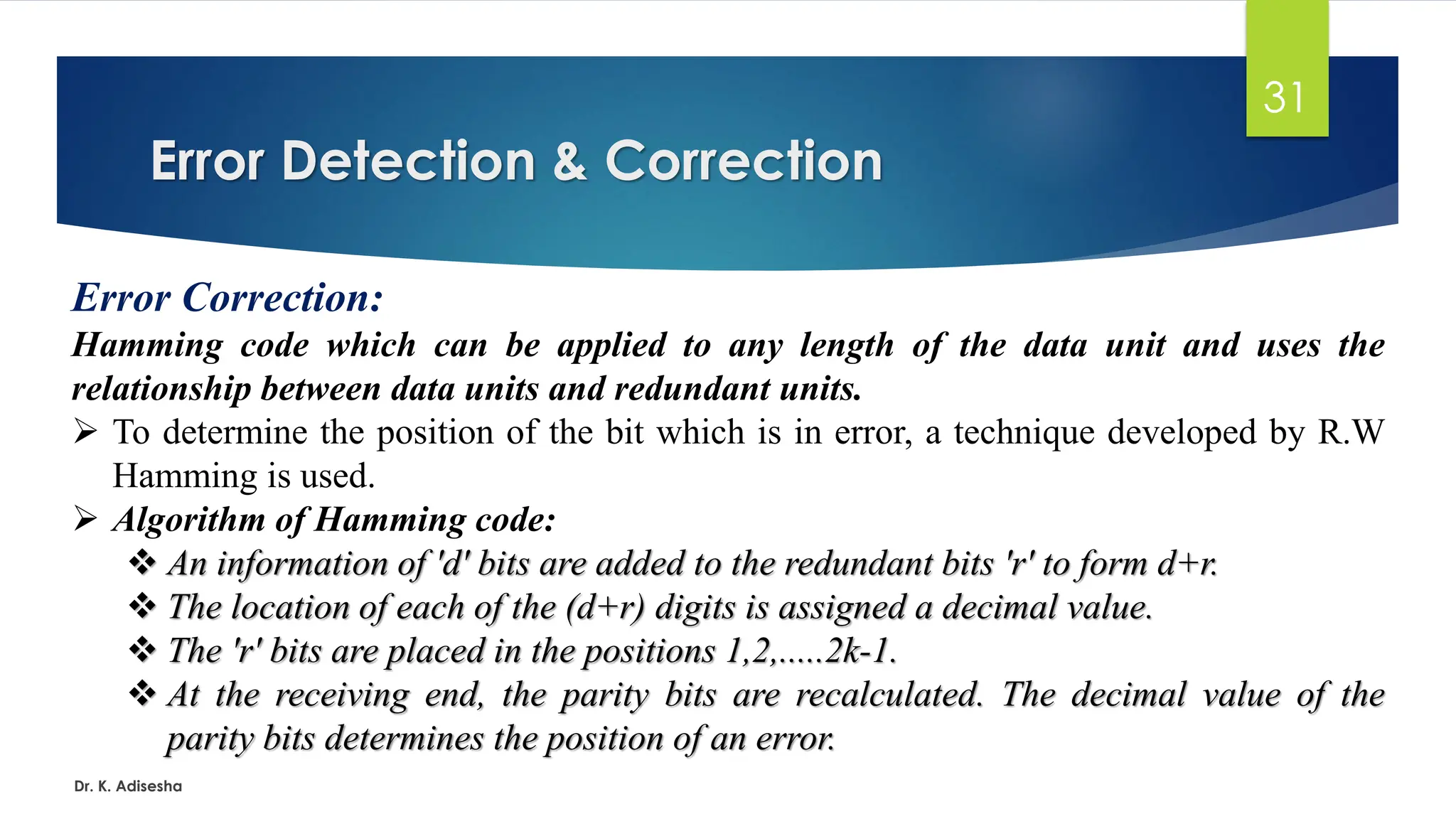 Error Detection & Correction
Dr. K. Adisesha
31
Error Correction:
Hamming code which can be applied to any length of the data unit and uses the
relationship between data units and redundant units.
➢ To determine the position of the bit which is in error, a technique developed by R.W
Hamming is used.
➢ Algorithm of Hamming code:
❖ An information of 'd' bits are added to the redundant bits 'r' to form d+r.
❖ The location of each of the (d+r) digits is assigned a decimal value.
❖ The 'r' bits are placed in the positions 1,2,.....2k-1.
❖ At the receiving end, the parity bits are recalculated. The decimal value of the
parity bits determines the position of an error.
 