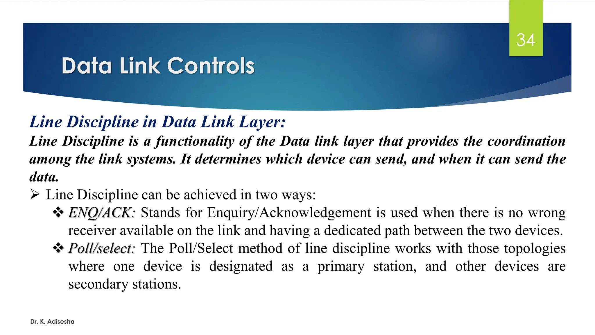 Data Link Controls
Dr. K. Adisesha
34
Line Discipline in Data Link Layer:
Line Discipline is a functionality of the Data link layer that provides the coordination
among the link systems. It determines which device can send, and when it can send the
data.
➢ Line Discipline can be achieved in two ways:
❖ ENQ/ACK: Stands for Enquiry/Acknowledgement is used when there is no wrong
receiver available on the link and having a dedicated path between the two devices.
❖ Poll/select: The Poll/Select method of line discipline works with those topologies
where one device is designated as a primary station, and other devices are
secondary stations.
 