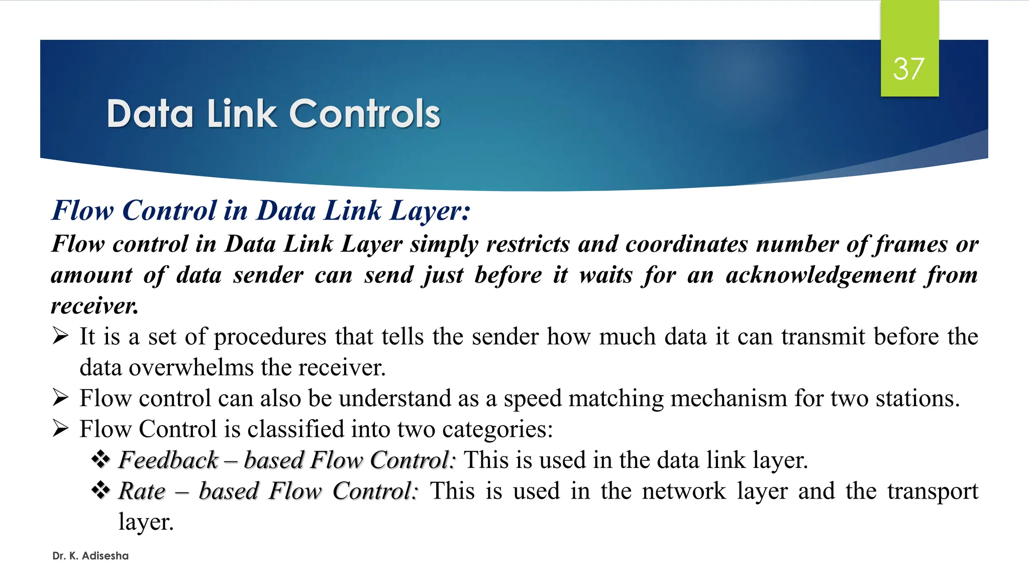 Data Link Controls
Dr. K. Adisesha
37
Flow Control in Data Link Layer:
Flow control in Data Link Layer simply restricts and coordinates number of frames or
amount of data sender can send just before it waits for an acknowledgement from
receiver.
➢ It is a set of procedures that tells the sender how much data it can transmit before the
data overwhelms the receiver.
➢ Flow control can also be understand as a speed matching mechanism for two stations.
➢ Flow Control is classified into two categories:
❖ Feedback – based Flow Control: This is used in the data link layer.
❖ Rate – based Flow Control: This is used in the network layer and the transport
layer.
 