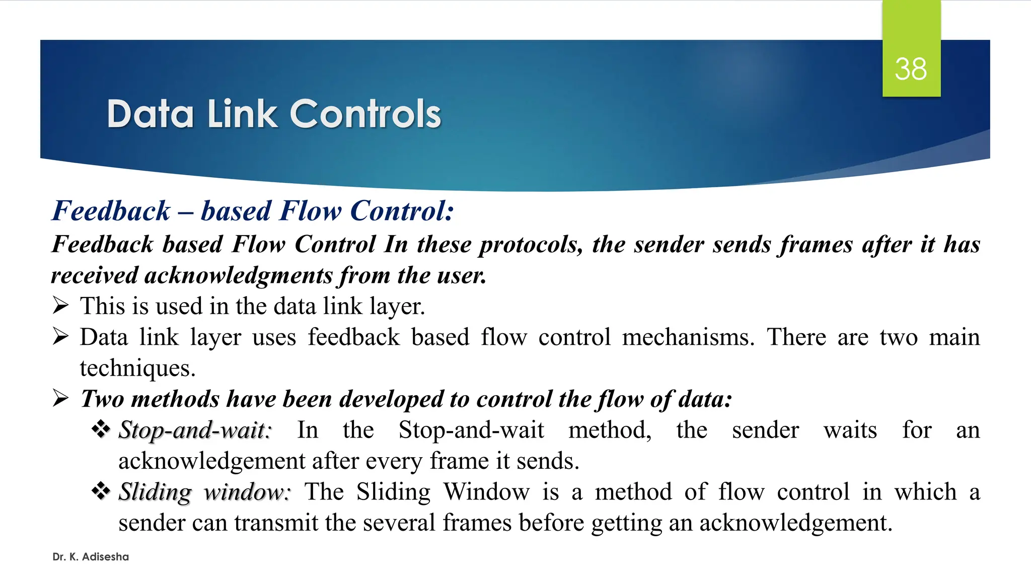 Data Link Controls
Dr. K. Adisesha
38
Feedback – based Flow Control:
Feedback based Flow Control In these protocols, the sender sends frames after it has
received acknowledgments from the user.
➢ This is used in the data link layer.
➢ Data link layer uses feedback based flow control mechanisms. There are two main
techniques.
➢ Two methods have been developed to control the flow of data:
❖ Stop-and-wait: In the Stop-and-wait method, the sender waits for an
acknowledgement after every frame it sends.
❖ Sliding window: The Sliding Window is a method of flow control in which a
sender can transmit the several frames before getting an acknowledgement.
 