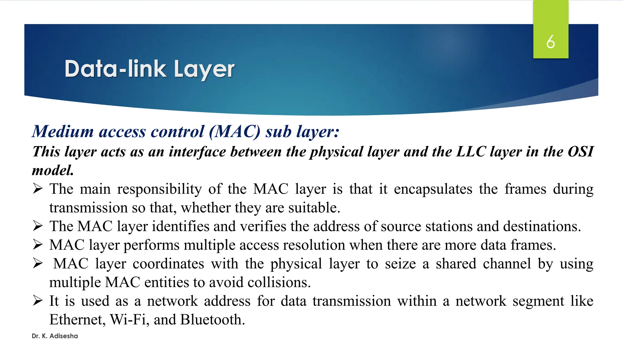 Data-link Layer
Dr. K. Adisesha
6
Medium access control (MAC) sub layer:
This layer acts as an interface between the physical layer and the LLC layer in the OSI
model.
➢ The main responsibility of the MAC layer is that it encapsulates the frames during
transmission so that, whether they are suitable.
➢ The MAC layer identifies and verifies the address of source stations and destinations.
➢ MAC layer performs multiple access resolution when there are more data frames.
➢ MAC layer coordinates with the physical layer to seize a shared channel by using
multiple MAC entities to avoid collisions.
➢ It is used as a network address for data transmission within a network segment like
Ethernet, Wi-Fi, and Bluetooth.
 