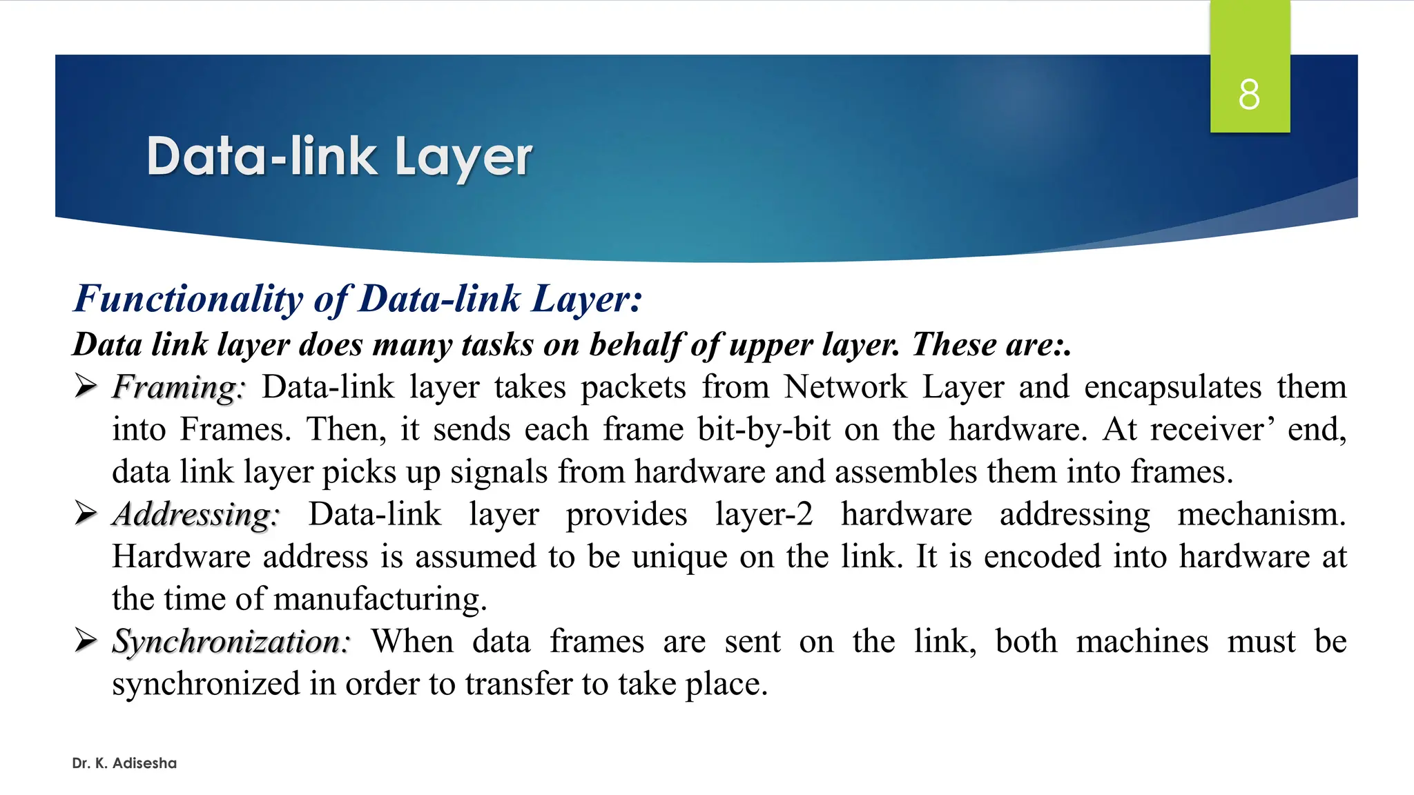 Data-link Layer
Dr. K. Adisesha
8
Functionality of Data-link Layer:
Data link layer does many tasks on behalf of upper layer. These are:.
➢ Framing: Data-link layer takes packets from Network Layer and encapsulates them
into Frames. Then, it sends each frame bit-by-bit on the hardware. At receiver’ end,
data link layer picks up signals from hardware and assembles them into frames.
➢ Addressing: Data-link layer provides layer-2 hardware addressing mechanism.
Hardware address is assumed to be unique on the link. It is encoded into hardware at
the time of manufacturing.
➢ Synchronization: When data frames are sent on the link, both machines must be
synchronized in order to transfer to take place.
 