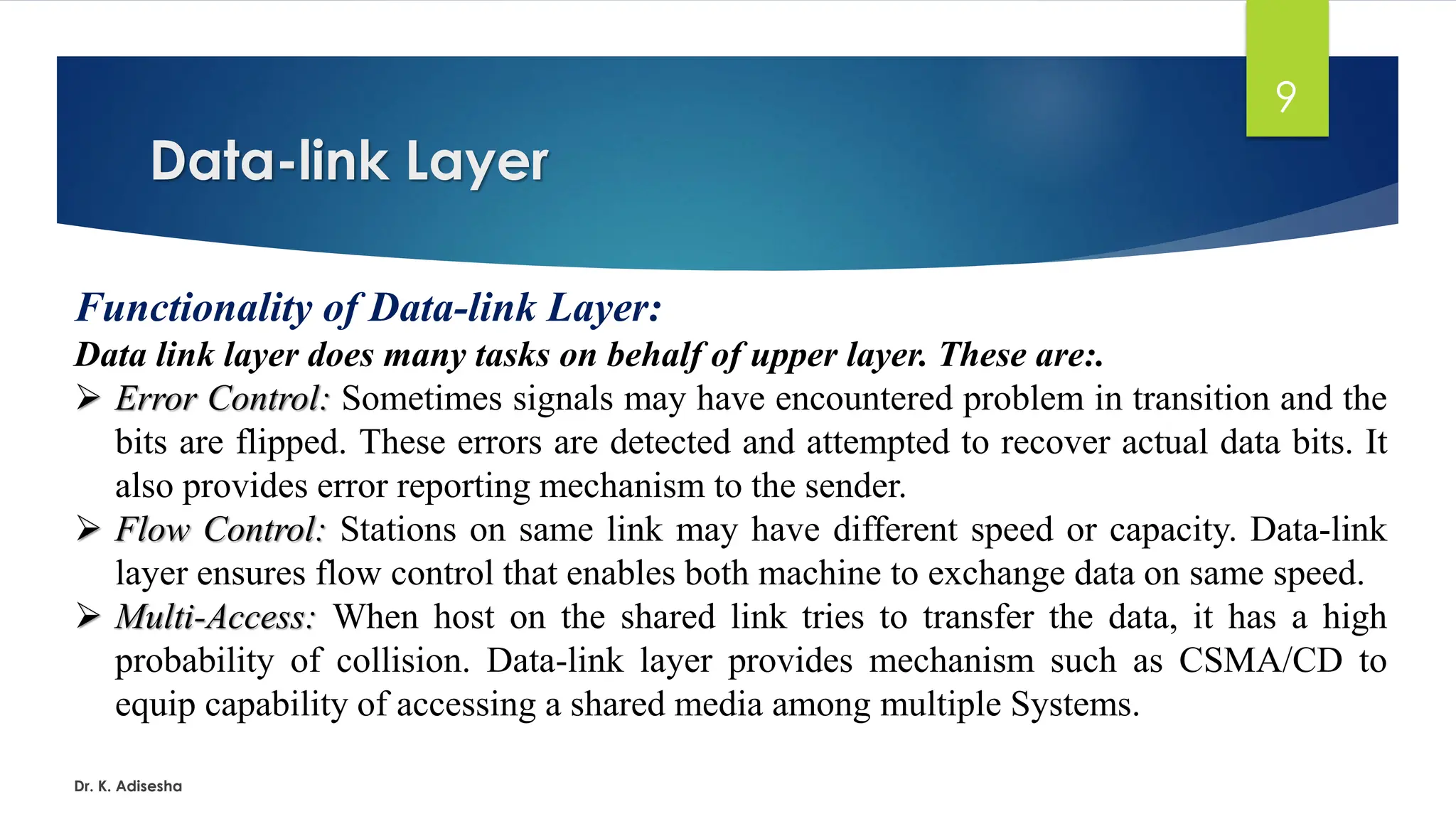 Data-link Layer
Dr. K. Adisesha
9
Functionality of Data-link Layer:
Data link layer does many tasks on behalf of upper layer. These are:.
➢ Error Control: Sometimes signals may have encountered problem in transition and the
bits are flipped. These errors are detected and attempted to recover actual data bits. It
also provides error reporting mechanism to the sender.
➢ Flow Control: Stations on same link may have different speed or capacity. Data-link
layer ensures flow control that enables both machine to exchange data on same speed.
➢ Multi-Access: When host on the shared link tries to transfer the data, it has a high
probability of collision. Data-link layer provides mechanism such as CSMA/CD to
equip capability of accessing a shared media among multiple Systems.
 